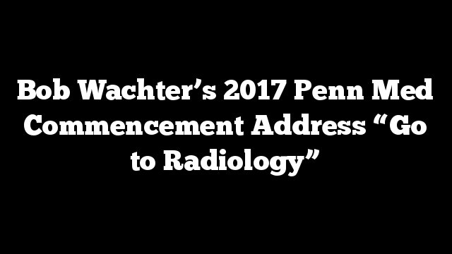 Bob Wachter’s 2017 Penn Med Commencement Address “Go to Radiology”