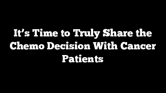 It’s Time to Truly Share the Chemo Decision With Cancer Patients