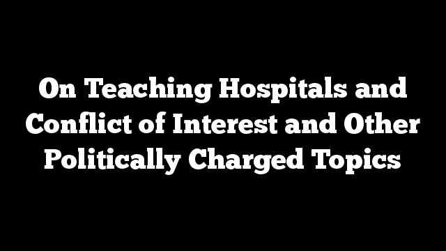 On Teaching Hospitals and Conflict of Interest and Other Politically Charged Topics