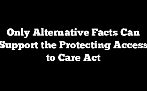 Only Alternative Facts Can Support the Protecting Access to Care Act
