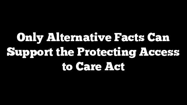 Only Alternative Facts Can Support the Protecting Access to Care Act