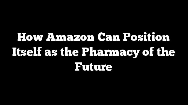 How Amazon Can Position Itself as the Pharmacy of the Future