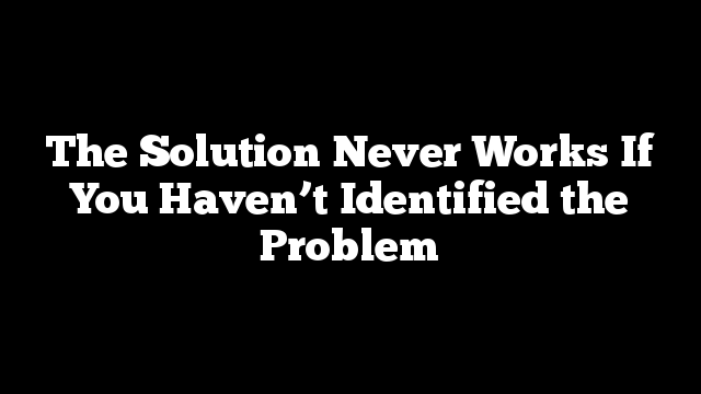 The Solution Never Works If You Haven’t Identified the Problem