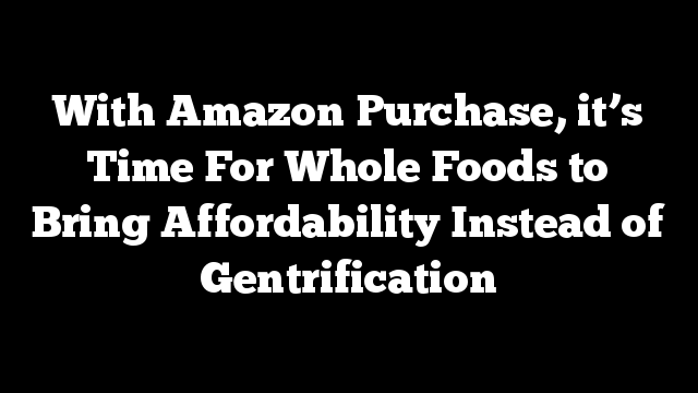 With Amazon Purchase, it’s Time For Whole Foods to Bring Affordability Instead of Gentrification