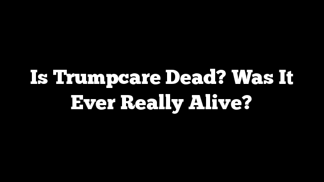 Is Trumpcare Dead? Was It Ever Really Alive?