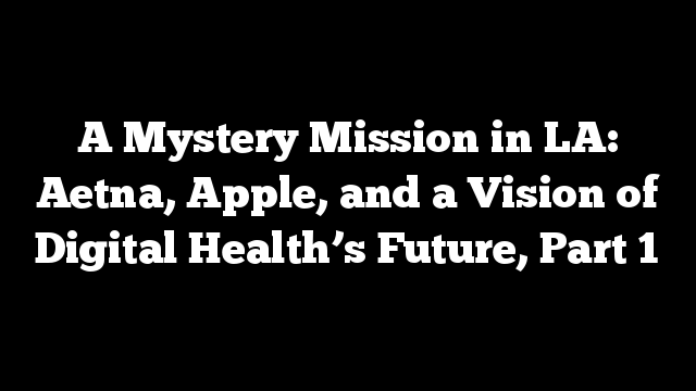 A Mystery Mission in LA: Aetna, Apple, and a Vision of Digital Health’s Future, Part 1