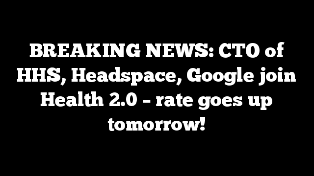 BREAKING NEWS: CTO of HHS, Headspace, Google join Health 2.0 – rate goes up tomorrow!