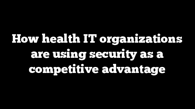 How health IT organizations are using security as a competitive advantage