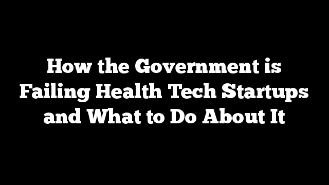 How the Government is Failing Health Tech Startups and What to Do About It