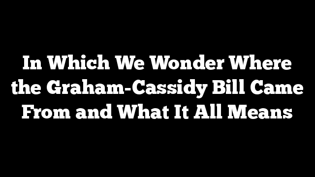 In Which We Wonder Where the Graham-Cassidy Bill Came From and What It All Means