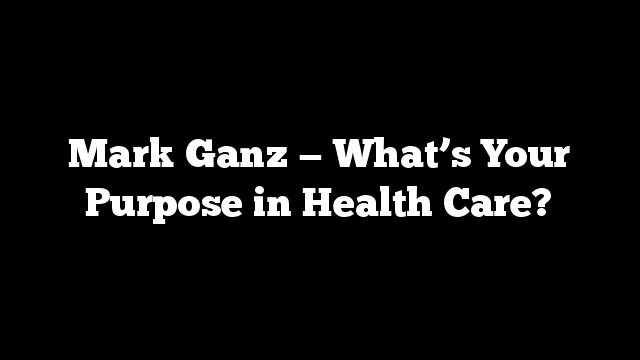 Mark Ganz — What’s Your Purpose in Health Care?