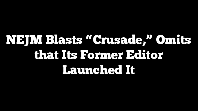NEJM Blasts “Crusade,” Omits that Its Former Editor Launched It