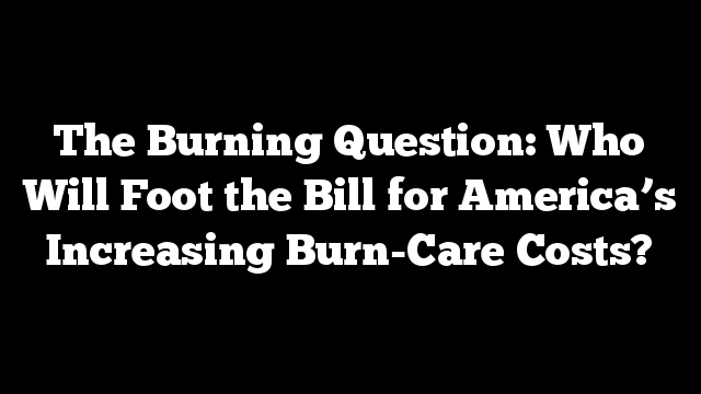 The Burning Question: Who Will Foot the Bill for America’s Increasing Burn-Care Costs?