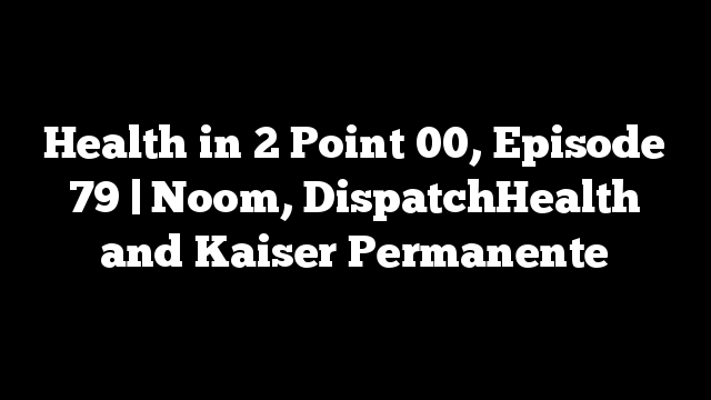 Health in 2 Point 00, Episode 79 | Noom, DispatchHealth and Kaiser Permanente
