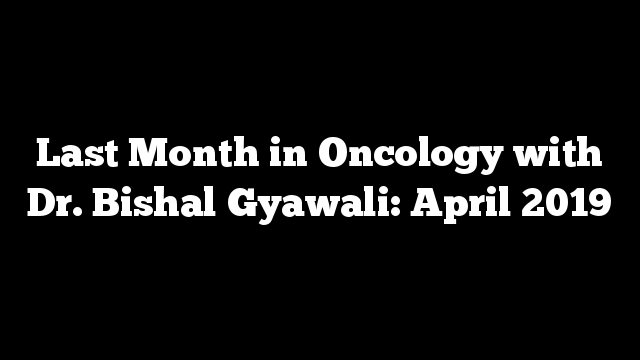 Last Month in Oncology with Dr. Bishal Gyawali: April 2019