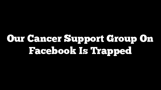 Our Cancer Support Group On Facebook Is Trapped