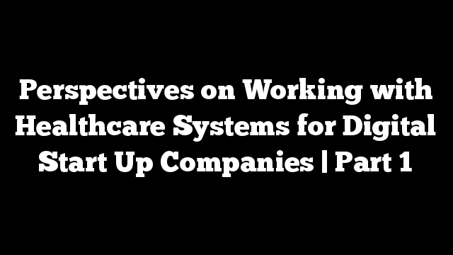 Perspectives on Working with Healthcare Systems for Digital Start Up Companies | Part 1