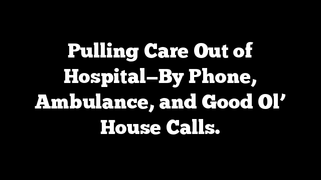Pulling Care Out of Hospital—By Phone, Ambulance, and Good Ol’ House Calls.