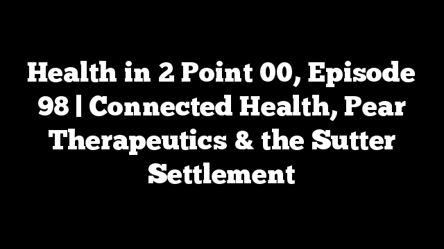 Health in 2 Point 00, Episode 98 | Connected Health, Pear Therapeutics & the Sutter Settlement