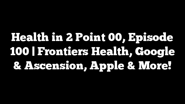 Health in 2 Point 00, Episode 100 | Frontiers Health, Google & Ascension, Apple & More!
