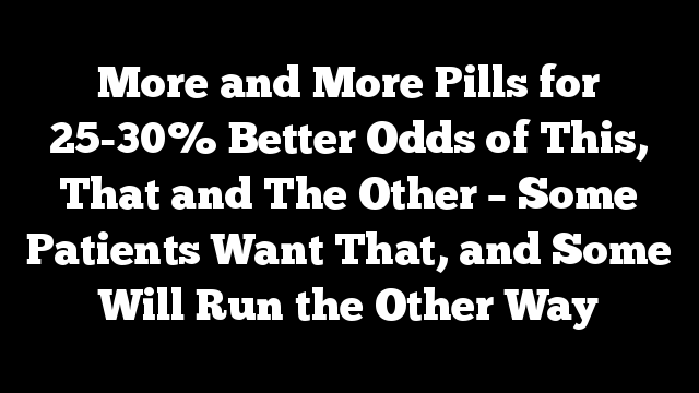 More and More Pills for 25-30% Better Odds of This, That and The Other – Some Patients Want That, and Some Will Run the Other Way