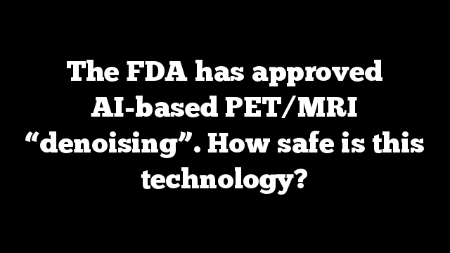 The FDA has approved AI-based PET/MRI “denoising”. How safe is this technology?