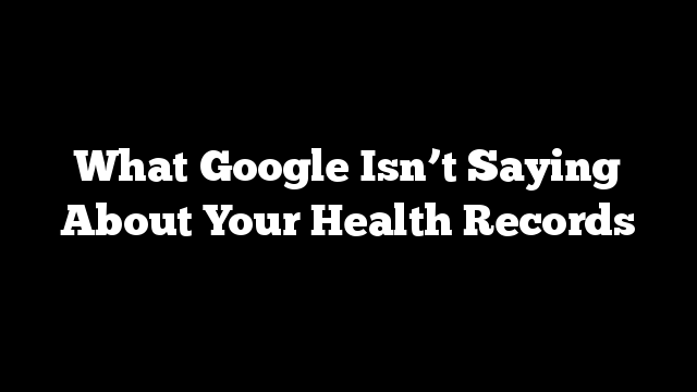 What Google Isn’t Saying About Your Health Records