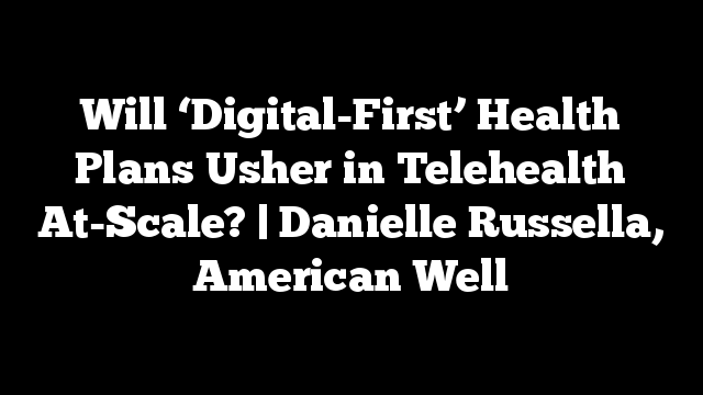 Will ‘Digital-First’ Health Plans Usher in Telehealth At-Scale? | Danielle Russella, American Well