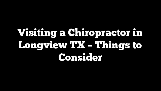 Visiting a Chiropractor in Longview TX – Things to Consider